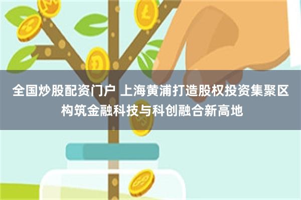全国炒股配资门户 上海黄浦打造股权投资集聚区 构筑金融科技与科创融合新高地