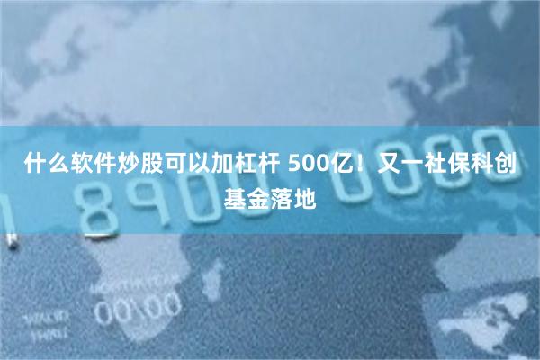 什么软件炒股可以加杠杆 500亿！又一社保科创基金落地