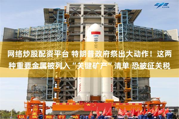 网络炒股配资平台 特朗普政府祭出大动作！这两种重要金属被列入“关键矿产”清单 恐被征关税