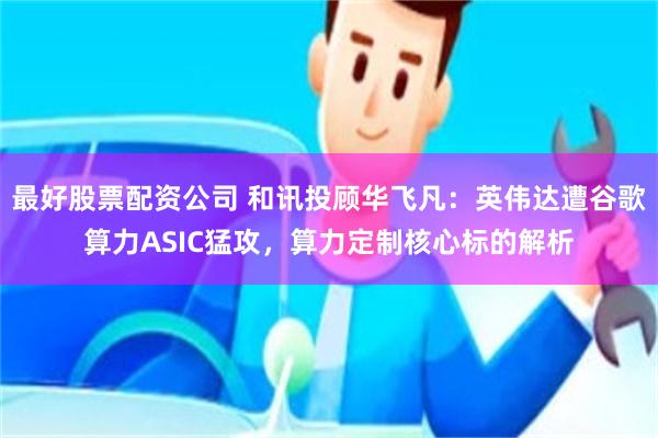 最好股票配资公司 和讯投顾华飞凡：英伟达遭谷歌算力ASIC猛攻，算力定制核心标的解析