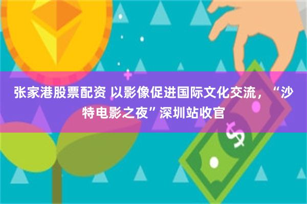 张家港股票配资 以影像促进国际文化交流，“沙特电影之夜”深圳站收官
