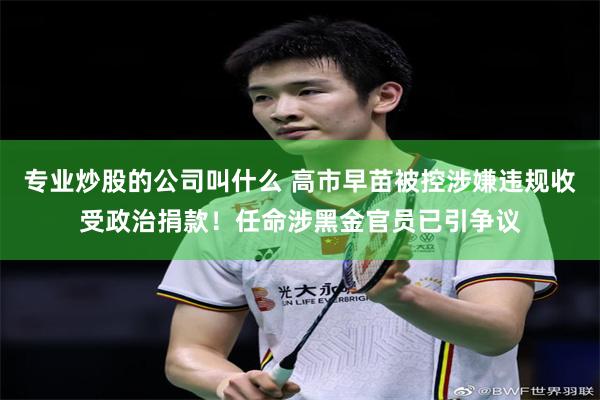 专业炒股的公司叫什么 高市早苗被控涉嫌违规收受政治捐款！任命涉黑金官员已引争议