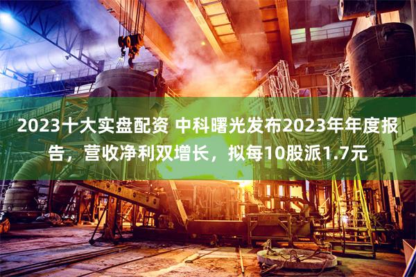 2023十大实盘配资 中科曙光发布2023年年度报告，营收净利双增长，拟每10股派1.7元
