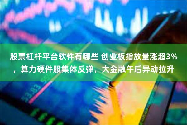 股票杠杆平台软件有哪些 创业板指放量涨超3%，算力硬件股集体反弹，大金融午后异动拉升