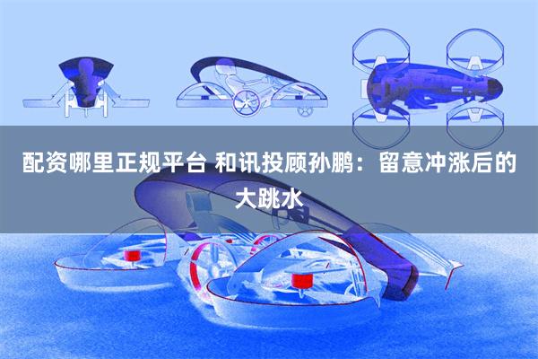 配资哪里正规平台 和讯投顾孙鹏：留意冲涨后的大跳水