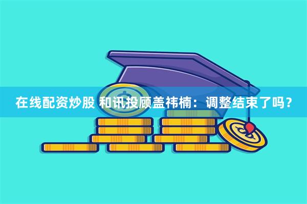在线配资炒股 和讯投顾盖祎楠:调整结束了吗?