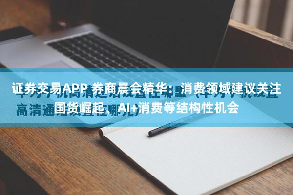 证券交易APP 券商晨会精华：消费领域建议关注国货崛起、AI+消费等结构性机会