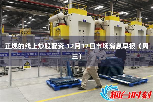 正规的线上炒股配资 12月17日市场消息早报（周三）