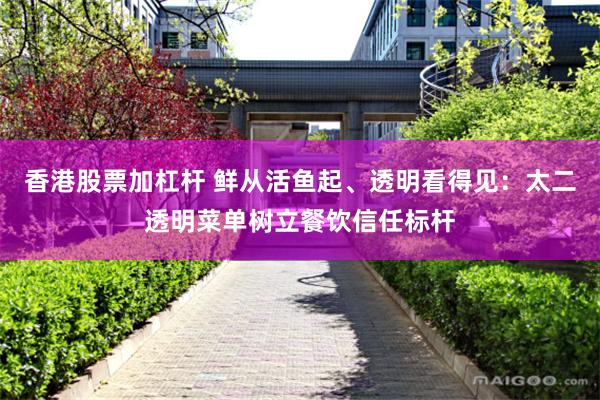 香港股票加杠杆 鲜从活鱼起、透明看得见：太二透明菜单树立餐饮信任标杆