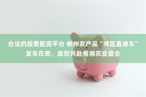合法的股票配资平台 郴州农产品“湾区直通车”发车在即，邀您共赴粤湘农业盛会