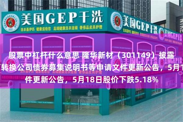 股票中杠杆什么意思 隆华新材（301149）披露向不特定对象发行可转换公司债券募集说明书等申请文件更新公告，5月18日股价下跌5.18%