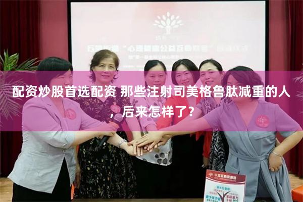 配资炒股首选配资 那些注射司美格鲁肽减重的人，后来怎样了？