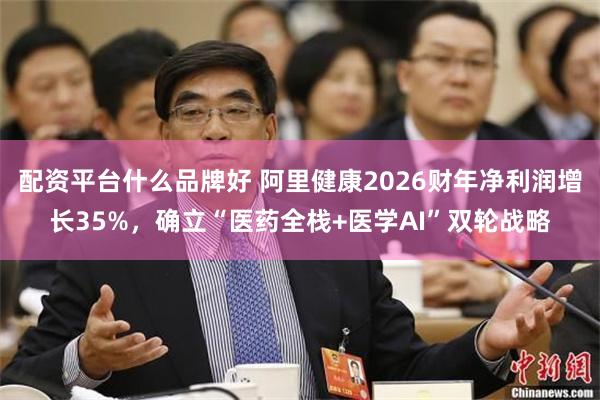 配资平台什么品牌好 阿里健康2026财年净利润增长35%，确立“医药全栈+医学AI”双轮战略