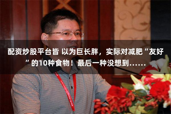 配资炒股平台皆 以为巨长胖，实际对减肥“友好”的10种食物！最后一种没想到……