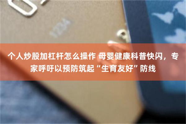 个人炒股加杠杆怎么操作 母婴健康科普快闪，专家呼吁以预防筑起“生育友好”防线