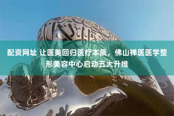 配资网址 让医美回归医疗本质，佛山禅医医学整形美容中心启动五大升维