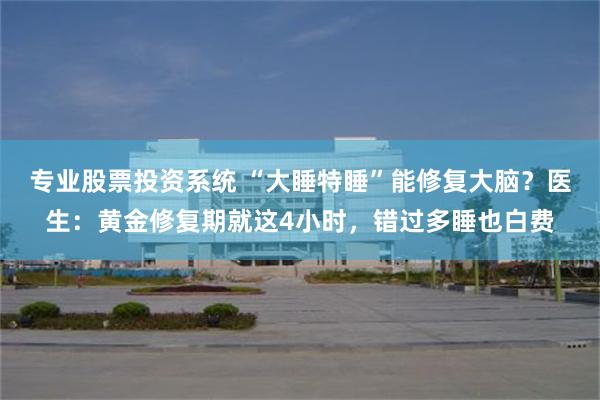 专业股票投资系统 “大睡特睡”能修复大脑？医生：黄金修复期就这4小时，错过多睡也白费