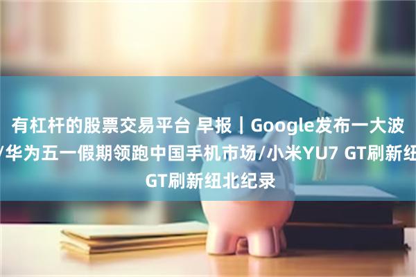 有杠杆的股票交易平台 早报｜Google发布一大波AI更新/华为五一假期领跑中国手机市场/小米YU7 GT刷新纽北纪录