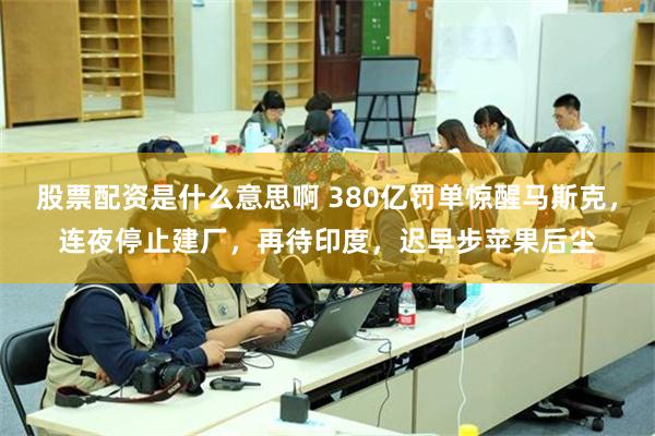 股票配资是什么意思啊 380亿罚单惊醒马斯克，连夜停止建厂，再待印度，迟早步苹果后尘