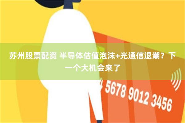苏州股票配资 半导体估值泡沫+光通信退潮？下一个大机会来了