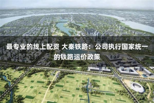 最专业的线上配资 大秦铁路：公司执行国家统一的铁路运价政策