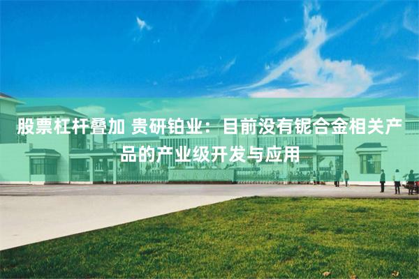 股票杠杆叠加 贵研铂业：目前没有铌合金相关产品的产业级开发与应用