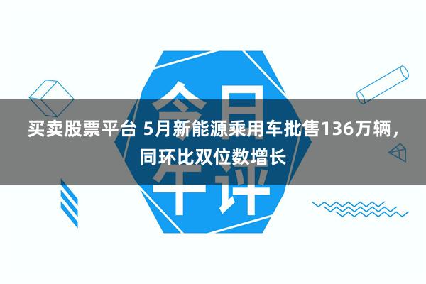 买卖股票平台 5月新能源乘用车批售136万辆，同环比双位数增长