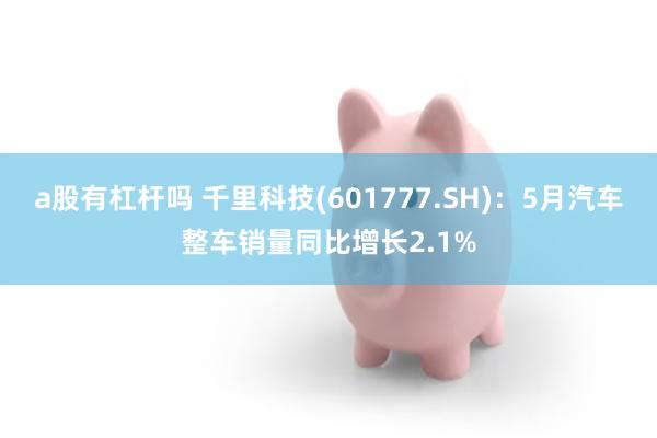 a股有杠杆吗 千里科技(601777.SH)：5月汽车整车销量同比增长2.1%