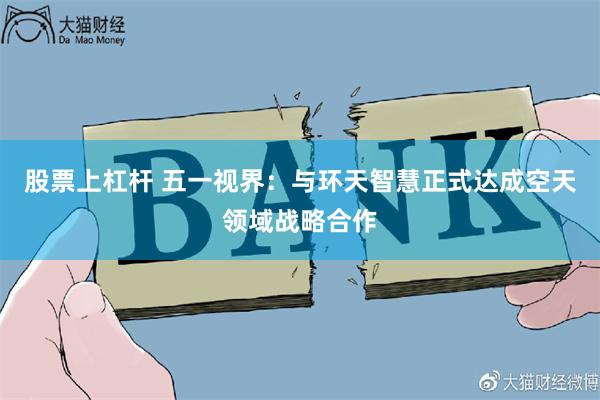 股票上杠杆 五一视界：与环天智慧正式达成空天领域战略合作
