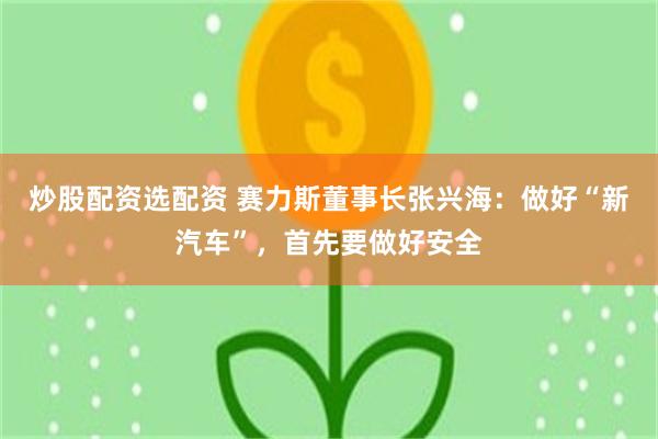 炒股配资选配资 赛力斯董事长张兴海:做好“新汽车”,首先要做好安全