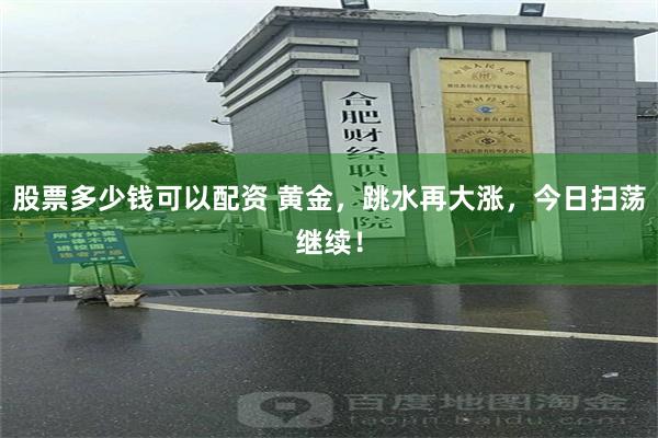 股票多少钱可以配资 黄金，跳水再大涨，今日扫荡继续！