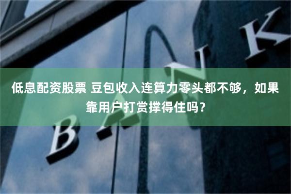低息配资股票 豆包收入连算力零头都不够，如果靠用户打赏撑得住吗？