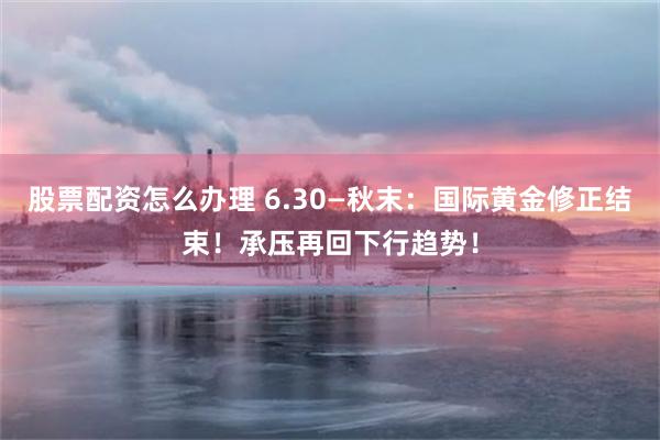股票配资怎么办理 6.30—秋末：国际黄金修正结束！承压再回下行趋势！