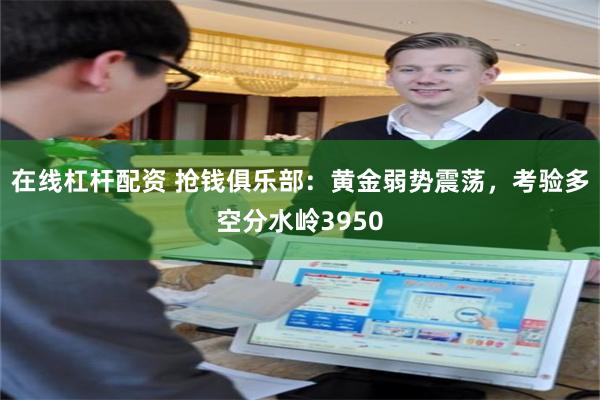 在线杠杆配资 抢钱俱乐部:黄金弱势震荡,考验多空分水岭3950