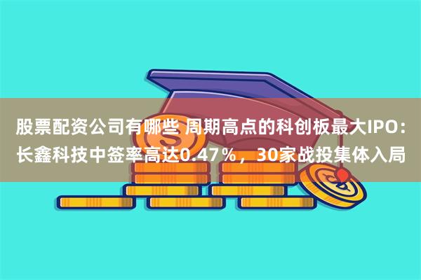 股票配资公司有哪些 周期高点的科创板最大IPO:长鑫科技中签率高达0.47%,30家战投集体入局