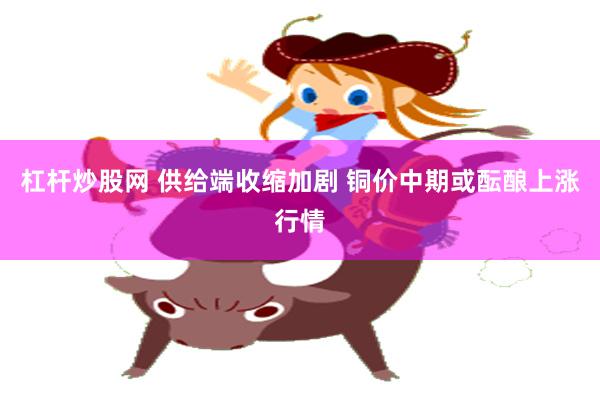 杠杆炒股网 供给端收缩加剧 铜价中期或酝酿上涨行情