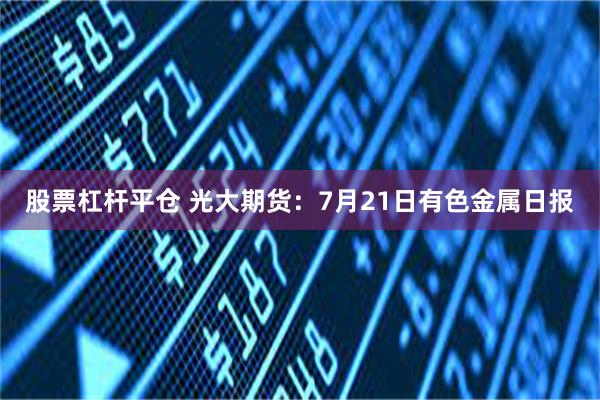 股票杠杆平仓 光大期货：7月21日有色金属日报