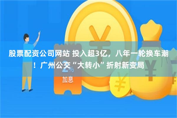 股票配资公司网站 投入超3亿，八年一轮换车潮！广州公交“大转小”折射新变局