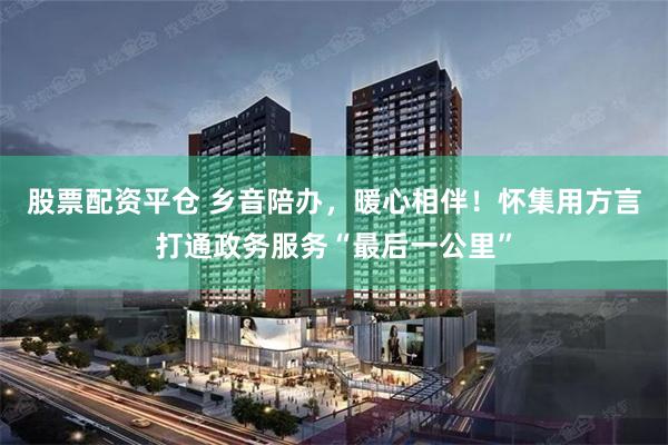 股票配资平仓 乡音陪办，暖心相伴！怀集用方言打通政务服务“最后一公里”