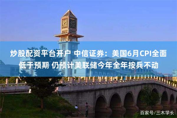 炒股配资平台开户 中信证券：美国6月CPI全面低于预期 仍预计美联储今年全年按兵不动