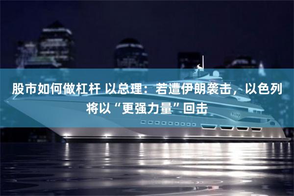 股市如何做杠杆 以总理：若遭伊朗袭击，以色列将以“更强力量”回击