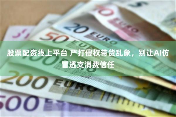 股票配资线上平台 严打侵权带货乱象，别让AI仿冒透支消费信任