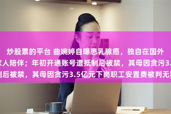炒股票的平台 曲婉婷自曝患乳腺癌，独自在国外做手术，过程艰难无家人陪伴；年初开通账号遭抵制后被禁，其母因贪污3.5亿元下岗职工安置费被判无期