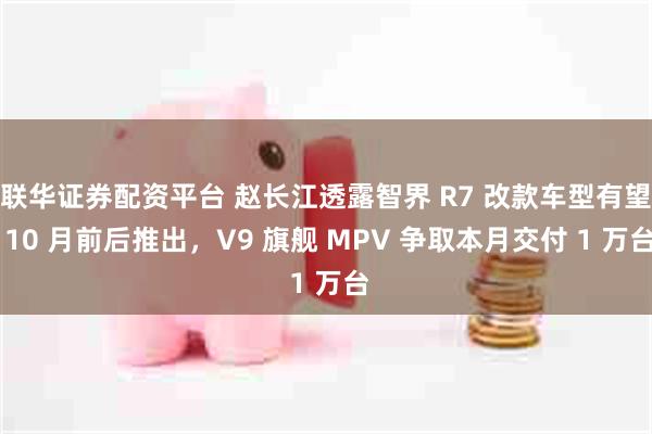联华证券配资平台 赵长江透露智界 R7 改款车型有望 10 月前后推出，V9 旗舰 MPV 争取本月交付 1 万台