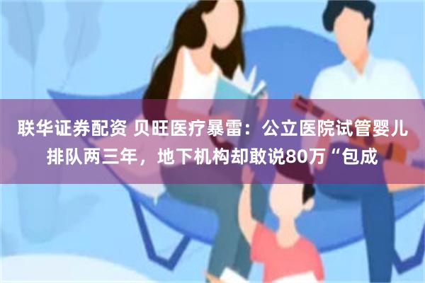 联华证券配资 贝旺医疗暴雷：公立医院试管婴儿排队两三年，地下机构却敢说80万“包成