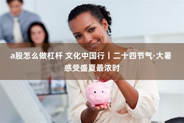 a股怎么做杠杆 文化中国行丨二十四节气·大暑 感受盛夏最浓时