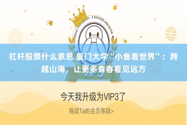 杠杆股票什么意思 厦门大学“小鱼看世界”：跨越山海，让更多青春看见远方