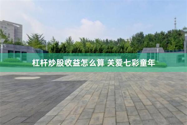 杠杆炒股收益怎么算 关爱七彩童年