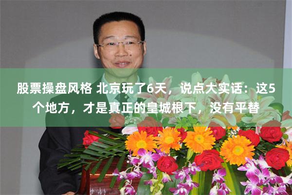股票操盘风格 北京玩了6天，说点大实话：这5个地方，才是真正的皇城根下，没有平替