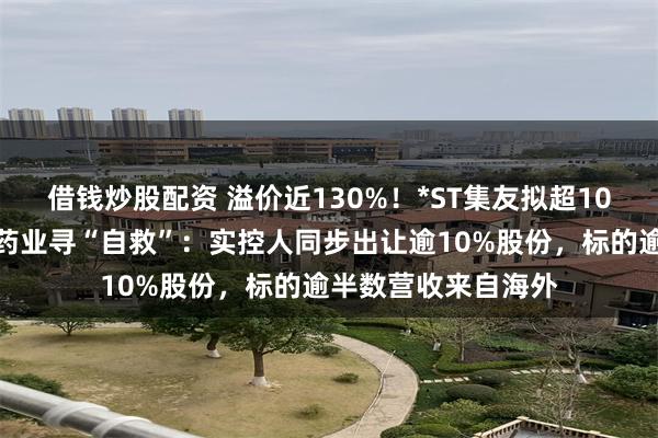 借钱炒股配资 溢价近130%！*ST集友拟超10亿元跨界收购慧聚药业寻“自救”：实控人同步出让逾10%股份，标的逾半数营收来自海外